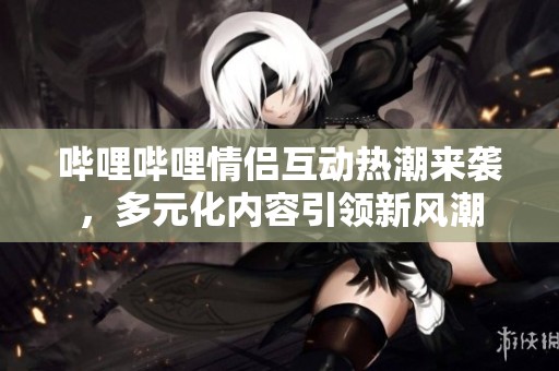哔哩哔哩情侣互动热潮来袭，多元化内容引领新风潮