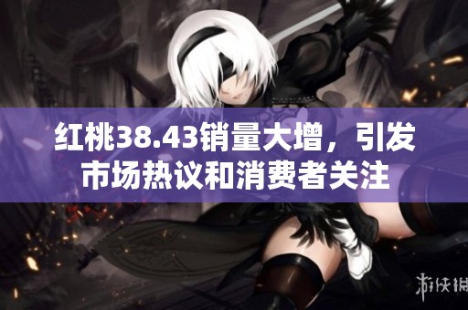 红桃38.43销量大增，引发市场热议和消费者关注