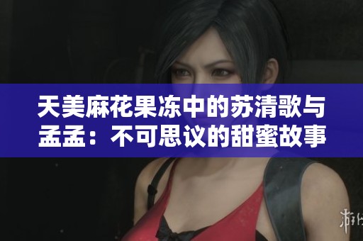 天美麻花果冻中的苏清歌与孟孟：不可思议的甜蜜故事