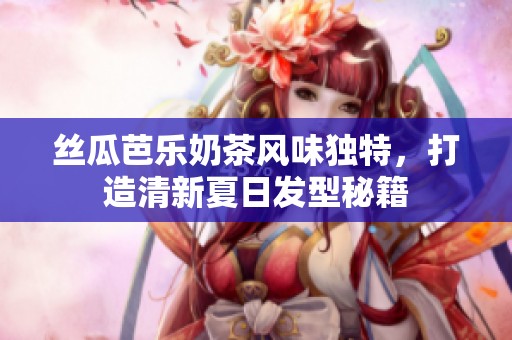丝瓜芭乐奶茶风味独特，打造清新夏日发型秘籍