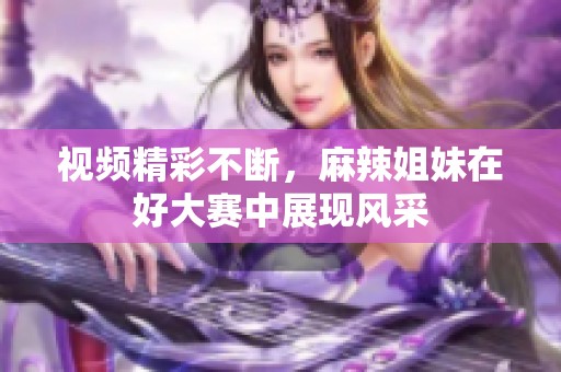 视频精彩不断，麻辣姐妹在好大赛中展现风采