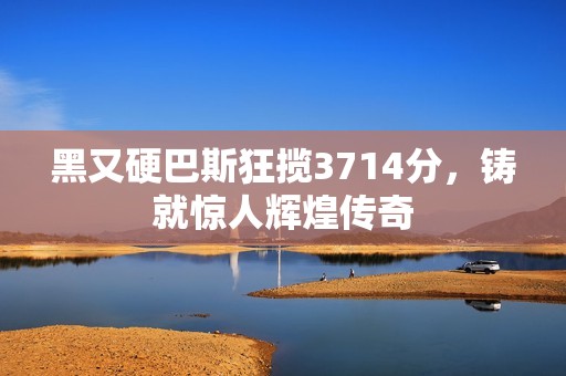 黑又硬巴斯狂揽3714分，铸就惊人辉煌传奇