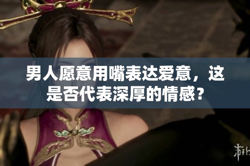 男人愿意用嘴表达爱意，这是否代表深厚的情感？