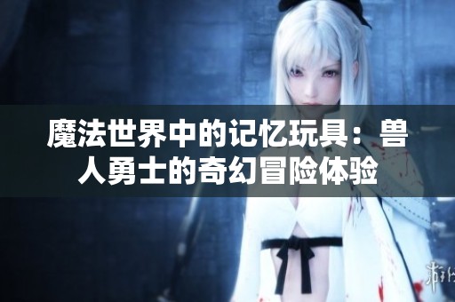 魔法世界中的记忆玩具：兽人勇士的奇幻冒险体验