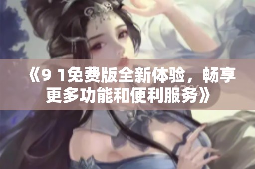 《9 1免费版全新体验，畅享更多功能和便利服务》