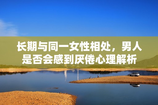长期与同一女性相处，男人是否会感到厌倦心理解析