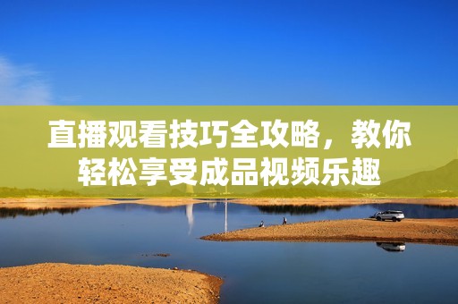 直播观看技巧全攻略，教你轻松享受成品视频乐趣