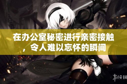 在办公室秘密进行亲密接触，令人难以忘怀的瞬间