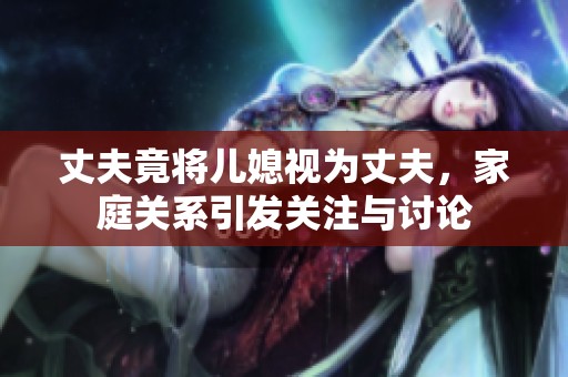 丈夫竟将儿媳视为丈夫，家庭关系引发关注与讨论