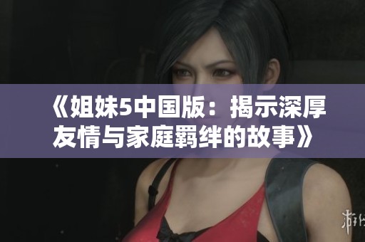 《姐妹5中国版：揭示深厚友情与家庭羁绊的故事》