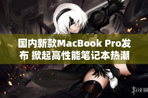 国内新款MacBook Pro发布 掀起高性能笔记本热潮