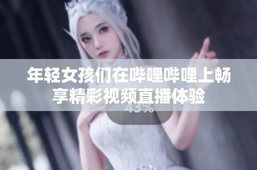 年轻女孩们在哔哩哔哩上畅享精彩视频直播体验