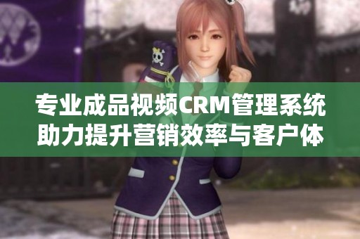 专业成品视频CRM管理系统助力提升营销效率与客户体验