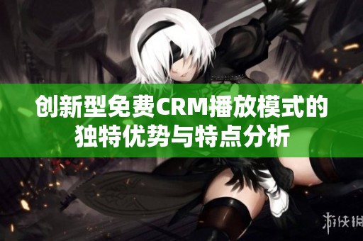 创新型免费CRM播放模式的独特优势与特点分析