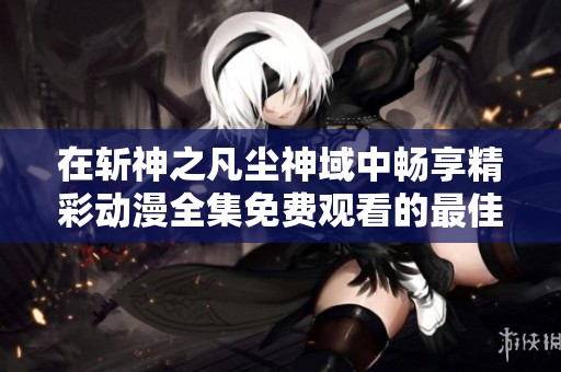 在斩神之凡尘神域中畅享精彩动漫全集免费观看的最佳途径