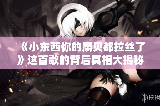 《小东西你的扇贝都拉丝了》这首歌的背后真相大揭秘