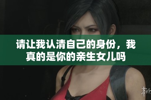 请让我认清自己的身份，我真的是你的亲生女儿吗