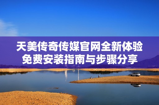 天美传奇传媒官网全新体验免费安装指南与步骤分享
