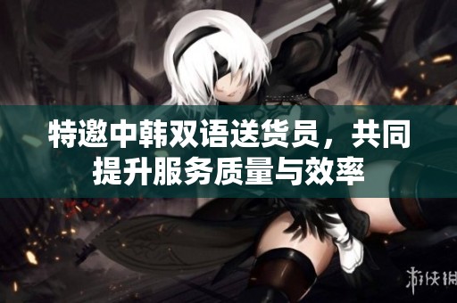 特邀中韩双语送货员，共同提升服务质量与效率