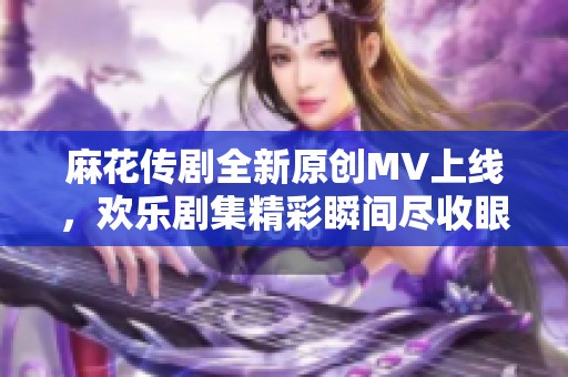 麻花传剧全新原创MV上线，欢乐剧集精彩瞬间尽收眼底