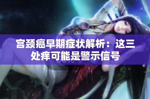 宫颈癌早期症状解析：这三处痒可能是警示信号