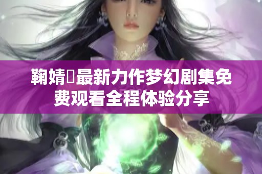 鞠婧祎最新力作梦幻剧集免费观看全程体验分享