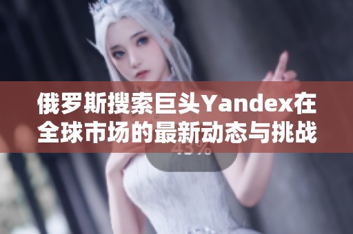 俄罗斯搜索巨头Yandex在全球市场的最新动态与挑战