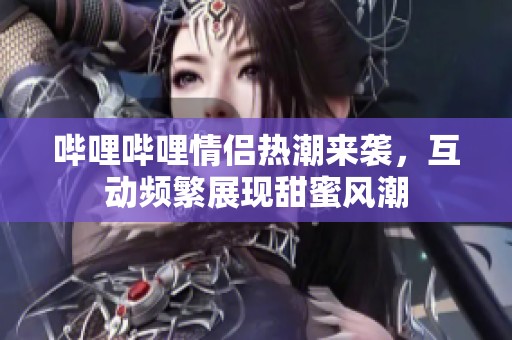 哔哩哔哩情侣热潮来袭，互动频繁展现甜蜜风潮