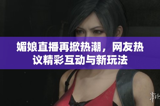媚娘直播再掀热潮，网友热议精彩互动与新玩法