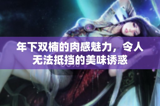 年下双楠的肉感魅力，令人无法抵挡的美味诱惑