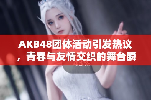AKB48团体活动引发热议，青春与友情交织的舞台瞬间