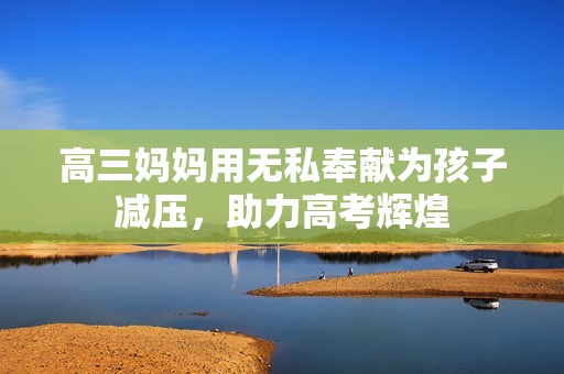 高三妈妈用无私奉献为孩子减压，助力高考辉煌