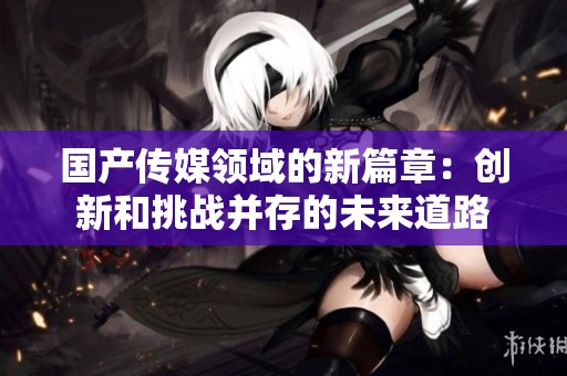 国产传媒领域的新篇章：创新和挑战并存的未来道路