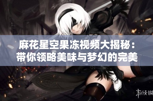 麻花星空果冻视频大揭秘：带你领略美味与梦幻的完美结合