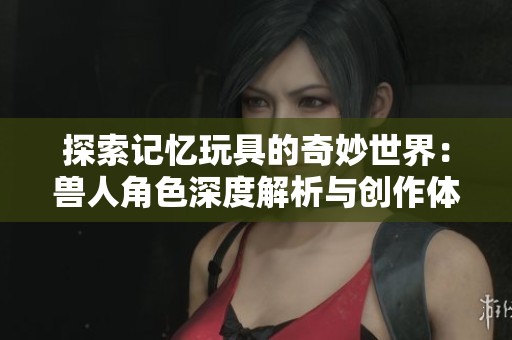 探索记忆玩具的奇妙世界：兽人角色深度解析与创作体验