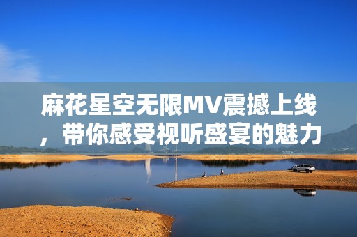 麻花星空无限MV震撼上线，带你感受视听盛宴的魅力
