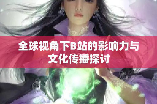 全球视角下B站的影响力与文化传播探讨