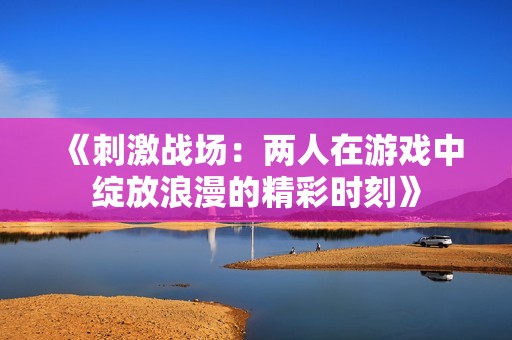 《刺激战场：两人在游戏中绽放浪漫的精彩时刻》