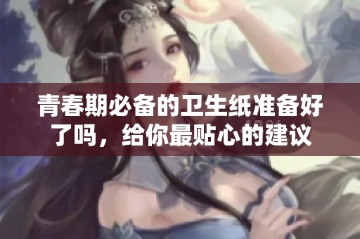 青春期必备的卫生纸准备好了吗，给你最贴心的建议