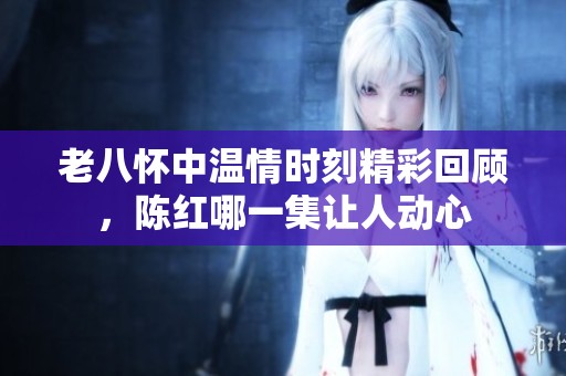 老八怀中温情时刻精彩回顾，陈红哪一集让人动心