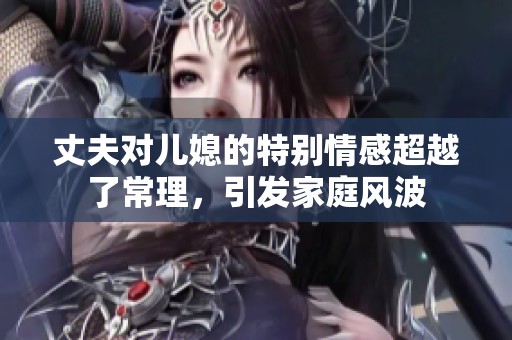 丈夫对儿媳的特别情感超越了常理，引发家庭风波