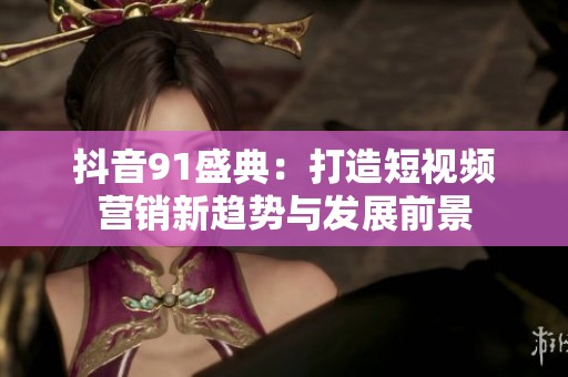 抖音91盛典：打造短视频营销新趋势与发展前景