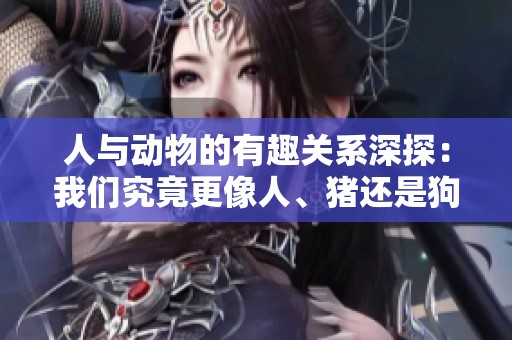 人与动物的有趣关系深探：我们究竟更像人、猪还是狗