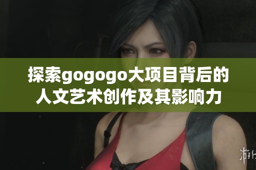 探索gogogo大项目背后的人文艺术创作及其影响力