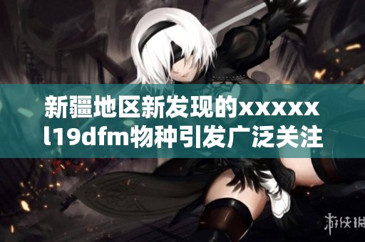 新疆地区新发现的xxxxxl19dfm物种引发广泛关注