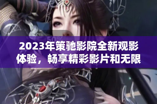 2023年策驰影院全新观影体验，畅享精彩影片和无限乐趣