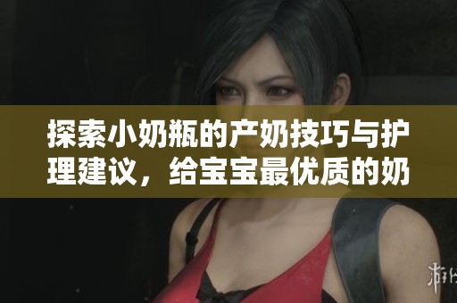 探索小奶瓶的产奶技巧与护理建议，给宝宝最优质的奶源