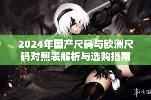 2024年国产尺码与欧洲尺码对照表解析与选购指南