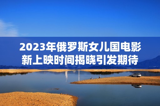 2023年俄罗斯女儿国电影新上映时间揭晓引发期待