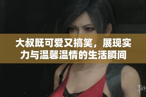 大叔既可爱又搞笑，展现实力与温馨温情的生活瞬间